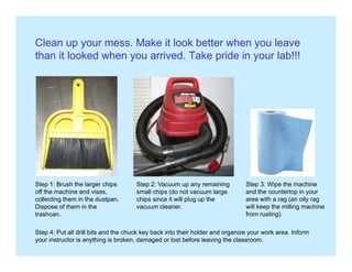 Clean up your mess. Make it look better when you leave
than it looked when you arrived. Take pride in your lab!!!
Step 1: Brush the larger chips Step 2: Vacuum up any remaining Step 3: Wipe the machinep g p
off the machine and vises,
collecting them in the dustpan.
Dispose of them in the
trashcan.
p p y g
small chips (do not vacuum large
chips since it will plug up the
vacuum cleaner.
p p
and the countertop in your
area with a rag (an oily rag
will keep the milling machine
from rusting).
Step 4: Put all drill bits and the chuck key back into their holder and organize your work area. Inform
your instructor is anything is broken, damaged or lost before leaving the classroom.
 