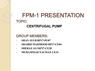 FPM-1 PRESENTATION
TOPIC:
CENTRIFUGAL PUMP
GROUP MEMBERS:
• SHAN AYUB RP17-PG07
• SHAHID MAHMOOD RP17-CE04
• SHERAZ ALI RP17-CE28
• MUHAMMAD NAUMAN CE34
 