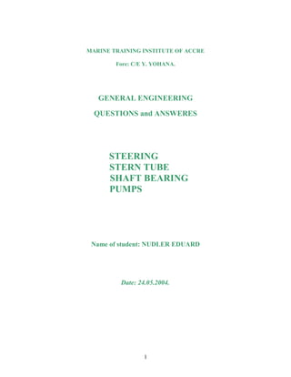 MARINE TRAINING INSTITUTE OF ACCRE

        Fore: C/E Y. YOHANA.




   GENERAL ENGINEERING

  QUESTIONS and ANSWERES




      STEERING
      STERN TUBE
      SHAFT BEARING
      PUMPS




 Name of student: NUDLER EDUARD




         Date: 24.05.2004.




                 1
 