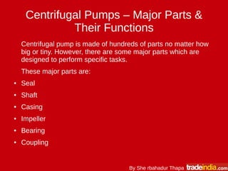Centrifugal Pumps – Major Parts &
Their Functions
Centrifugal pump is made of hundreds of parts no matter how
big or tiny. However, there are some major parts which are
designed to perform specific tasks.
These major parts are:
● Seal
● Shaft
● Casing
● Impeller
● Bearing
● Coupling
By She rbahadur Thapa
 