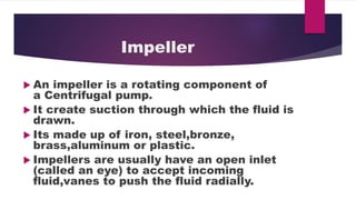 Impeller
An impeller is a rotating component of
a Centrifugal pump.
It create suction through which the fluid is
drawn.
Its made up of iron, steel,bronze,
brass,aluminum or plastic.
Impellers are usually have an open inlet
(called an eye) to accept incoming
fluid,vanes to push the fluid radially.