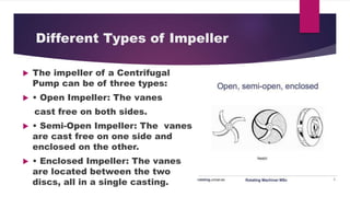 Different Types of Impeller
The impeller of a Centrifugal
Pump can be of three types:
Open Impeller: The vanes
cast free on both sides.
Semi-Open Impeller: The vanes
are cast free on one side and
enclosed on the other.
Enclosed Impeller: The vanes
are located between the two
discs, all in a single casting.