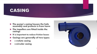CASING
The pumps casing houses the hole
assembly and protects is from harm
The impellers are fitted inside the
casings
It is important to reduce friction losses
Casings are generally of two types:
(1)volute casing
(2)circular casing