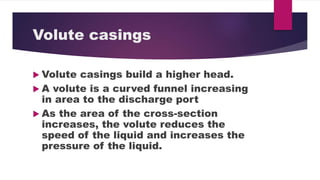 Volute casings
Volute casings build a higher head.
A volute is a curved funnel increasing
in area to the discharge port
As the area of the cross-section
increases, the volute reduces the
speed of the liquid and increases the
pressure of the liquid.