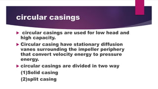 circular casings
circular casings are used for low head and
high capacity.
Circular casing have stationary diffusion
vanes surrounding the impeller periphery
that convert velocity energy to pressure
energy.
circular casings are divided in two way
(1)Solid casing
(2)split casing