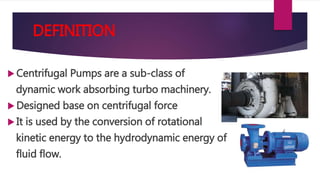 DEFINITION
Centrifugal Pumps are a sub-class of
dynamic work absorbing turbo machinery.
Designed base on centrifugal force
It is used by the conversion of rotational
kinetic energy to the hydrodynamic energy of
fluid flow.