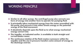 WORKING PRINCIPLE
Similar to all other pumps, the centrifugal pump also converts one
form of energy into another form to operate for pumping fluid.
It principally takes mechanical energy from the motor assembled with
the pump, and converts it into either kinetic energy or the potential
energy of the fluid movement.
It absolutely depends upon the fluid as to what energy mechanical
energy convert into.
The impeller, as indicated earlier, is available in both straight and
curved blades/vanes.
The continuous rotation of the fluid creates a pressure within the
impeller and this rise in pressure transfers some amount of energy to
the discharge end too.