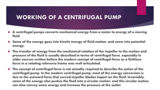 WORKING OF A CENTRIFUGAL PUMP
A centrifugal pumps converts mechanical energy from a motor to energy of a moving
fluid.
Some of the energy goes into kinetic energy of fluid motion, and some into potential
energy,
The transfer of energy from the mechanical rotation of the impeller to the motion and
pressure of the fluid is usually described in terms of centrifugal force, especially in
older sources written before the modern concept of centrifugal force as a fictitious
force in a rotating reference frame was well articulated.
The concept of centrifugal force is not actually required to describe the action of the
centrifugal pump. In the modern centrifugal pump, most of the energy conversion is
due to the outward force that curved impeller blades impart on the fluid. Invariably,
some of the energy also pushes the fluid into a circular motion, and this circular motion
can also convey some energy and increase the pressure at the outlet.