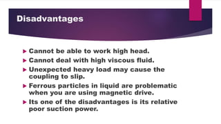 Disadvantages
Cannot be able to work high head.
Cannot deal with high viscous fluid.
Unexpected heavy load may cause the
coupling to slip.
Ferrous particles in liquid are problematic
when you are using magnetic drive.
Its one of the disadvantages is its relative
poor suction power.