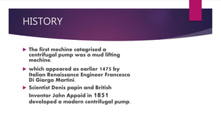 HISTORY
The first mechine catagrised a
centrifugal pump was a mud lifting
mechine.
which appeared as earlier 1475 by
Italian Renaissance Engineer Francesco
Di Giorgo Martini.
Scientist Denis papin and British
Inventor John Appoid in 1851
developed a modern centrifugal pump.