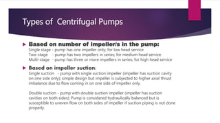 Types of Centrifugal Pumps
Based on number of impeller/s in the pump:
Single stage - pump has one impeller only; for low head service
Two-stage - pump has two impellers in series; for medium head service
Multi-stage - pump has three or more impellers in series; for high head service
Based on impeller suction:
Single suction - pump with single suction impeller (impeller has suction cavity
on one side only); simple design but impeller is subjected to higher axial thrust
imbalance due to flow coming in on one side of impeller only.
Double suction - pump with double suction impeller (impeller has suction
cavities on both sides); Pump is considered hydraulically balanced but is
susceptible to uneven flow on both sides of impeller if suction piping is not done
properly.