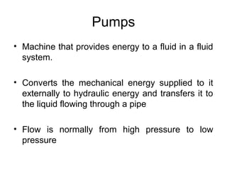 Pumps
• Machine that provides energy to a fluid in a fluid
system.
• Converts the mechanical energy supplied to it
externally to hydraulic energy and transfers it to
the liquid flowing through a pipe
• Flow is normally from high pressure to low
pressure
 