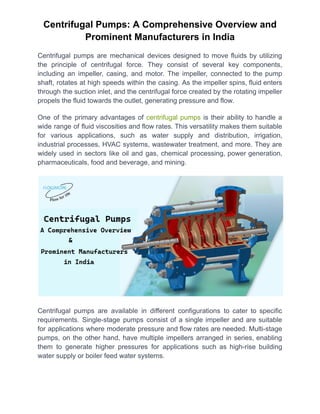 Centrifugal Pumps: A Comprehensive Overview and
Prominent Manufacturers in India
Centrifugal pumps are mechanical devices designed to move fluids by utilizing
the principle of centrifugal force. They consist of several key components,
including an impeller, casing, and motor. The impeller, connected to the pump
shaft, rotates at high speeds within the casing. As the impeller spins, fluid enters
through the suction inlet, and the centrifugal force created by the rotating impeller
propels the fluid towards the outlet, generating pressure and flow.
One of the primary advantages of centrifugal pumps is their ability to handle a
wide range of fluid viscosities and flow rates. This versatility makes them suitable
for various applications, such as water supply and distribution, irrigation,
industrial processes, HVAC systems, wastewater treatment, and more. They are
widely used in sectors like oil and gas, chemical processing, power generation,
pharmaceuticals, food and beverage, and mining.
Centrifugal pumps are available in different configurations to cater to specific
requirements. Single-stage pumps consist of a single impeller and are suitable
for applications where moderate pressure and flow rates are needed. Multi-stage
pumps, on the other hand, have multiple impellers arranged in series, enabling
them to generate higher pressures for applications such as high-rise building
water supply or boiler feed water systems.
 
