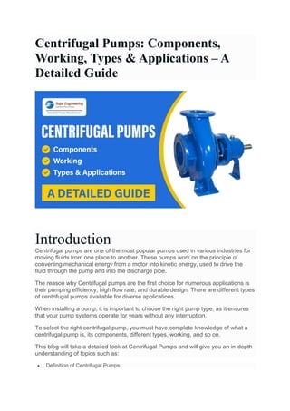 Centrifugal Pumps: Components,
Working, Types & Applications – A
Detailed Guide
Introduction
Centrifugal pumps are one of the most popular pumps used in various industries for
moving fluids from one place to another. These pumps work on the principle of
converting mechanical energy from a motor into kinetic energy, used to drive the
fluid through the pump and into the discharge pipe.
The reason why Centrifugal pumps are the first choice for numerous applications is
their pumping efficiency, high flow rate, and durable design. There are different types
of centrifugal pumps available for diverse applications.
When installing a pump, it is important to choose the right pump type, as it ensures
that your pump systems operate for years without any interruption.
To select the right centrifugal pump, you must have complete knowledge of what a
centrifugal pump is, its components, different types, working, and so on.
This blog will take a detailed look at Centrifugal Pumps and will give you an in-depth
understanding of topics such as:
 Definition of Centrifugal Pumps
 