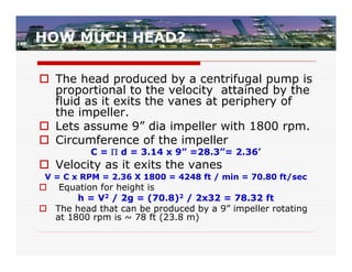 HOW MUCH HEAD?

 The head produced by a centrifugal pump is
  proportional to the velocity attained by the
  fluid as it exits the vanes at periphery of
  the impeller.
 Lets assume 9” dia impeller with 1800 rpm.
 Circumference of the impeller
          C =  d = 3.14 x 9” =28.3”= 2.36’
 Velocity as it exits the vanes
 V = C x RPM = 2.36 X 1800 = 4248 ft / min = 70.80 ft/sec
  Equation for height is
       h = V2 / 2g = (70.8)2 / 2x32 = 78.32 ft
 The head that can be produced by a 9” impeller rotating
  at 1800 rpm is ~ 78 ft (23.8 m)
 