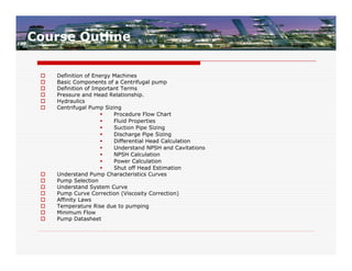 Course Outline

    Definition of Energy Machines
    Basic Components of a Centrifugal pump
    Definition of Important Terms
    Pressure and Head Relationship.
    Hydraulics
    Centrifugal Pump Sizing
                         Procedure Flow Chart
                         Fluid Properties
                         Suction Pipe Sizing
                         Discharge Pipe Sizing
                         Differential Head Calculation
                         Understand NPSH and Cavitations
                         NPSH Calculation
                         Power Calculation
                         Shut off Head Estimation
    Understand Pump Characteristics Curves
    Pump Selection
    Understand System Curve
    Pump Curve Correction (Viscosity Correction)
    Affinity Laws
    Temperature Rise due to pumping
    Minimum Flow
    Pump Datasheet
 