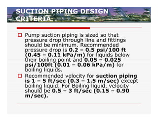 SUCTION PIPING DESIGN
CRITERIA

 Pump suction piping is sized so that
  pressure drop through line and fittings
  should be minimum. Recommended
  pressure drop is 0.2 – 0.5 psi/100 ft
  (0.45 – 0.11 kPa/m) for liquids below
  their boiling point and 0.05 – 0.025
  psi/100ft (0.01 – 0.06 kPa/m) for
  boiling liquids.
 Recommended velocity for suction piping
  is 1 – 5 ft/sec (0.3 – 1.5 m/sec) except
  boiling liquid. For Boiling liquid, velocity
  should be 0.5 – 3 ft/sec (0.15 – 0.90
  m/sec).
 