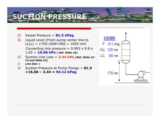 SUCTION PRESSURE

    Vessel Pressure = 81.5 kPag
    Liquid Level (From pump center line to
     LLLL) = 1750-1000+900 = 1650 mm
     Converting into pressure = 0.993 x 9.8 x
     1.65 = 16.06 kPa [ Ref. Slide 16]
    Suction Line Loss = 3.44 kPa [Ref. Slide 12-
     15 and Slide 22]
    Line Size =
    Suction Pressure at Pump Flange = 81.5
     +16.06 – 3.44 = 94.12 kPag
 