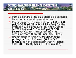 DISCHARGE PIPING DESIGN
CRITERIA

 Pump discharge line size should be selected
  based on economic pumping cost.
 Recommended pressure drop is 1.0 – 2.0
  psi/100 ft (0.23 – 0.45 kPa/m) for the
  system having pressure less than 700 psi
  (4826 kPa) and 3.0 – 4.0 psi/100ft
  (0.68-0.91) for the system having
  pressure more than 700 psi (4826 kPa).
 Recommended velocity for discharge
  piping is 3 – 10 ft/sec (0.9 – 3.0
  m/sec) for line size lesser than 4 inches
  and 10 – 15 ft/sec (3 – 4.6 m/sec).
 