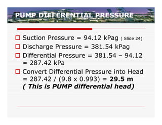 PUMP DIFFERENTIAL PRESSURE


 Suction Pressure = 94.12 kPag ( Slide 24)
 Discharge Pressure = 381.54 kPag
 Differential Pressure = 381.54 – 94.12
  = 287.42 kPa
 Convert Differential Pressure into Head
  = 287.42 / (9.8 x 0.993) = 29.5 m
  ( This is PUMP differential head)
 