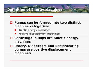 Definition of Energy Machines


  Pumps can be formed into two distinct
   machine categories:
    Kinetic energy machines
    Positive displacement machines
  Centrifugal pumps are Kinetic energy
   machines
  Rotary, Diaphragm and Reciprocating
   pumps are positive displacement
   machines
 