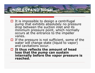 UNDERSTAND NPSH…

 It is impossible to design a centrifugal
  pump that exhibits absolutely no pressure
  drop between the suction inlet and its
  minimum pressure point, which normally
  occurs at the entrance to the impeller
  vanes.
 If the pressure is not sufficient, some of the
  water will change state (liquid to vapor)
  and cavitations occur.
 It thus reflects the amount of head
  loss that the pump can sustain
  internally before the vapor pressure is
  reached.
 