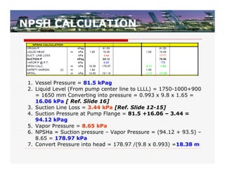 NPSH CALCULATION




 1. Vessel Pressure = 81.5 kPag
 2. Liquid Level (From pump center line to LLLL) = 1750-1000+900
    = 1650 mm Converting into pressure = 0.993 x 9.8 x 1.65 =
    16.06 kPa [ Ref. Slide 16]
 3. Suction Line Loss = 3.44 kPa [Ref. Slide 12-15]
 4. Suction Pressure at Pump Flange = 81.5 +16.06 – 3.44 =
    94.12 kPag
 5. Vapor Pressure = 8.65 kPa
 6. NPSHa = Suction pressure – Vapor Pressure = (94.12 + 93.5) –
    8.65 = 178.97 kPa
 7. Convert Pressure into head = 178.97 /(9.8 x 0.993) =18.38 m
 