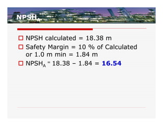 NPSHA


 NPSH calculated = 18.38 m
 Safety Margin = 10 % of Calculated
  or 1.0 m min = 1.84 m
 NPSHA = 18.38 – 1.84 = 16.54
 