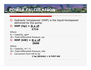 POWER CALCULATION

 Hydraulic horsepower (HHP) is the liquid horsepower
  delivered by the pump.
 HHP (hp) = Q x P
                1714
Where
Q = Capacity, gpm
P= Total Differential Pressure, psi
 HHP (kW) = Q x P
             3600
Where
Q = Capacity, m3 / h
P= Total Differential Pressure, kPa
 Conversion from kW to hp
                      1 hp (British) = 0.7457 kW
 