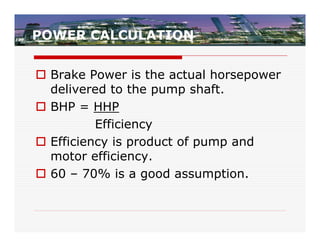 POWER CALCULATION


 Brake Power is the actual horsepower
  delivered to the pump shaft.
 BHP = HHP
          Efficiency
 Efficiency is product of pump and
  motor efficiency.
 60 – 70% is a good assumption.
 