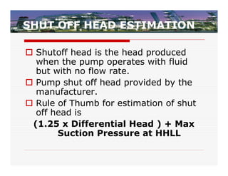 SHUT OFF HEAD ESTIMATION

 Shutoff head is the head produced
  when the pump operates with fluid
  but with no flow rate.
 Pump shut off head provided by the
  manufacturer.
 Rule of Thumb for estimation of shut
  off head is
 (1.25 x Differential Head ) + Max
       Suction Pressure at HHLL
 