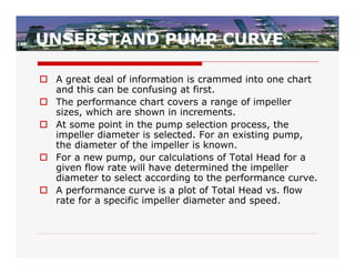 UNSERSTAND PUMP CURVE

 A great deal of information is crammed into one chart
  and this can be confusing at first.
 The performance chart covers a range of impeller
  sizes, which are shown in increments.
 At some point in the pump selection process, the
  impeller diameter is selected. For an existing pump,
  the diameter of the impeller is known.
 For a new pump, our calculations of Total Head for a
  given flow rate will have determined the impeller
  diameter to select according to the performance curve.
 A performance curve is a plot of Total Head vs. flow
  rate for a specific impeller diameter and speed.
 
