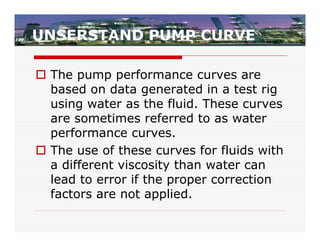 UNSERSTAND PUMP CURVE

 The pump performance curves are
  based on data generated in a test rig
  using water as the fluid. These curves
  are sometimes referred to as water
  performance curves.
 The use of these curves for fluids with
  a different viscosity than water can
  lead to error if the proper correction
  factors are not applied.
 