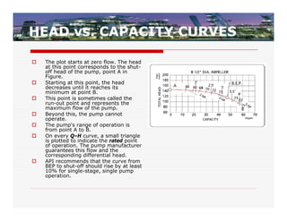 HEAD vs. CAPACITY CURVES

   The plot starts at zero flow. The head
    at this point corresponds to the shut-
    off head of the pump, point A in
    Figure.
   Starting at this point, the head
    decreases until it reaches its
    minimum at point B.
   This point is sometimes called the
    run-out point and represents the
    maximum flow of the pump.
   Beyond this, the pump cannot
    operate.
   The pump's range of operation is
    from point A to B.
   On every Q–H curve, a small triangle
    is plotted to indicate the rated point
    of operation. The pump manufacturer
    guarantees this flow and the
    corresponding differential head.
   API recommends that the curve from
    BEP to shut-off should rise by at least
    10% for single-stage, single pump
    operation.
 