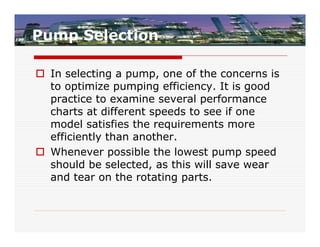 Pump Selection

 In selecting a pump, one of the concerns is
  to optimize pumping efficiency. It is good
  practice to examine several performance
  charts at different speeds to see if one
  model satisfies the requirements more
  efficiently than another.
 Whenever possible the lowest pump speed
  should be selected, as this will save wear
  and tear on the rotating parts.
 