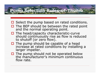 Pump Selection Rules-of-Thumb

 Select the pump based on rated conditions.
 The BEP should be between the rated point
  and the normal operating point.
 The head/capacity characteristic-curve
  should continuously rise as flow is reduced
  to shutoff (or zero flow).
 The pump should be capable of a head
  increase at rated conditions by installing a
  larger impeller.
 The pump should not be operated below
  the manufacturer’s minimum continuous
  flow rate.
 