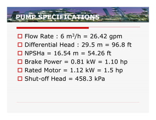 PUMP SPECIFICATIONS


   Flow Rate : 6 m3/h = 26.42 gpm
   Differential Head : 29.5 m = 96.8 ft
   NPSHa = 16.54 m = 54.26 ft
   Brake Power = 0.81 kW = 1.10 hp
   Rated Motor = 1.12 kW = 1.5 hp
   Shut-off Head = 458.3 kPa
 