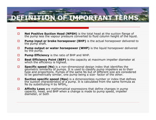 DEFINITION OF IMPORTANT TERMS

    Net Positive Suction Head (NPSH) is the total head at the suction flange of
     the pump less the vapour pressure converted to fluid column height of the liquid.
    Pump input or brake horsepower (BHP) is the actual horsepower delivered to
     the pump shaft.
    Pump output or water horsepower (WHP) is the liquid horsepower delivered
     by the pump.
    Pump Efficiency is the ratio of BHP and WHP.
    Best Efficiency Point (BEP) is the capacity at maximum impeller diameter at
     which the efficiency is highest.
    Specific speed (Ns) is a non-dimensional design index that identifies the
     geometric similarity of pumps. It is used to classify pump impellers as to their
     type and proportions. Pumps of the same Ns but of different size are considered
     to be geometrically similar, one pump being a size- factor of the other.
    Suction specific speed (Nss) is a dimensionless number or index that defines
     the suction characteristics of a pump. It is calculated from the same formula as
     Ns by substituting H by NPSHR.
    Affinity Laws are mathematical expressions that define changes in pump
     capacity, head, and BHP when a change is made to pump speed, impeller
     diameter, or both
 