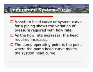 Understand System Curve

 A system head curve or system curve
  for a piping shows the variation of
  pressure required with flow rate.
 As the flow rate increases, the head
  required increases.
 The pump operating point is the point
  where the pump head curve meets
  the system head curve.
 