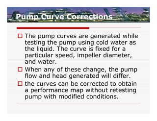 Pump Curve Corrections

 The pump curves are generated while
  testing the pump using cold water as
  the liquid. The curve is fixed for a
  particular speed, impeller diameter,
  and water.
 When any of these change, the pump
  flow and head generated will differ.
 the curves can be corrected to obtain
  a performance map without retesting
  pump with modified conditions.
 