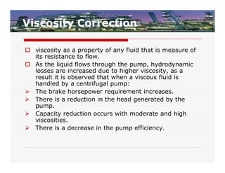 Viscosity Correction

 viscosity as a property of any fluid that is measure of
  its resistance to flow.
 As the liquid flows through the pump, hydrodynamic
  losses are increased due to higher viscosity, as a
  result it is observed that when a viscous fluid is
  handled by a centrifugal pump:
 The brake horsepower requirement increases.
 There is a reduction in the head generated by the
  pump.
 Capacity reduction occurs with moderate and high
  viscosities.
 There is a decrease in the pump efficiency.
 