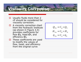 Viscosity Correction

 Usually fluids more than 2
  cP should be considered for
  viscosity correction.
 A viscosity correction chart
  from the Hydraulic Institute
  (as shown in Figure 3.4)
  provides coefficients for
  flow Cq, head Ch, and
  efficiency Cη.
 These coefficients are used
  to modify the values of
  flow, head, and efficiency
  from the original curve
 