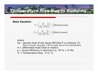 Temperature Rise Due to Pumping

 Basic Equation
                           H         1 
                     Tr  
                           Cp  778  e  1 [British System]
                                     
                                          
                             H      1 
                    Tr  
                          Cp  427  e  1 [Metric System]
                                    
                                         

    where
    Cp - specific heat of the liquid (BTU/lb/°F or kCal/kg °C)
         Rule of Thumb: Generally 1.00 for water and 0.5 for hydrocarbons
    H = differential head (feet or meter)
    e = pump efficiency in decimal (i.e. 78 % = 0.78)
    Tr = Temperature Rise, °F or °C
 