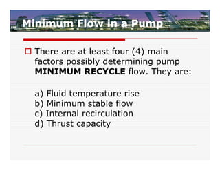 Minimum Flow in a Pump

 There are at least four (4) main
  factors possibly determining pump
  MINIMUM RECYCLE flow. They are:

  a) Fluid temperature rise
  b) Minimum stable flow
  c) Internal recirculation
  d) Thrust capacity
 