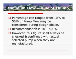 Minimum Flow – Rule of Thumb

 Percentage can ranged from 10% to
  50% of Pump Flow may be
  considered during design phase.
 Recommendation is 30 – 40 %.
 However, this figure shall always be
  checked & confirmed with actual
  selected pump when they are
  manufactured.
 