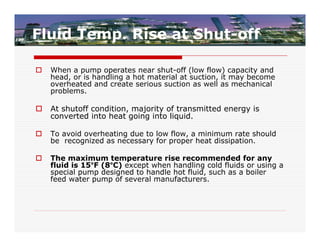 Fluid Temp. Rise at Shut-off

   When a pump operates near shut-off (low flow) capacity and
    head, or is handling a hot material at suction, it may become
    overheated and create serious suction as well as mechanical
    problems.

   At shutoff condition, majority of transmitted energy is
    converted into heat going into liquid.

   To avoid overheating due to low flow, a minimum rate should
    be recognized as necessary for proper heat dissipation.

   The maximum temperature rise recommended for any
    fluid is 15°F (8°C) except when handling cold fluids or using a
    special pump designed to handle hot fluid, such as a boiler
    feed water pump of several manufacturers.
 