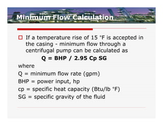 Minimum Flow Calculation


 If a temperature rise of 15 °F is accepted in
   the casing - minimum flow through a
   centrifugal pump can be calculated as
         Q = BHP / 2.95 Cp SG
where
Q = minimum flow rate (gpm)
BHP = power input, hp
cp = specific heat capacity (Btu/lb °F)
SG = specific gravity of the fluid
 