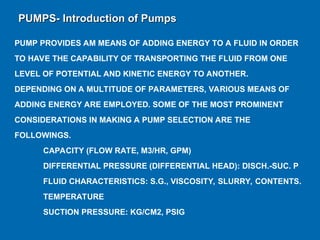 PUMP PROVIDES AM MEANS OF ADDING ENERGY TO A FLUID IN ORDER
TO HAVE THE CAPABILITY OF TRANSPORTING THE FLUID FROM ONE
LEVEL OF POTENTIAL AND KINETIC ENERGY TO ANOTHER.
DEPENDING ON A MULTITUDE OF PARAMETERS, VARIOUS MEANS OF
ADDING ENERGY ARE EMPLOYED. SOME OF THE MOST PROMINENT
CONSIDERATIONS IN MAKING A PUMP SELECTION ARE THE
FOLLOWINGS.
­ CAPACITY (FLOW RATE, M3/HR, GPM)
­ DIFFERENTIAL PRESSURE (DIFFERENTIAL HEAD): DISCH.-SUC. P
­ FLUID CHARACTERISTICS: S.G., VISCOSITY, SLURRY, CONTENTS.
­ TEMPERATURE
­ SUCTION PRESSURE: KG/CM2, PSIG
PUMPS- Introduction of Pumps
PUMPS- Introduction of Pumps
 