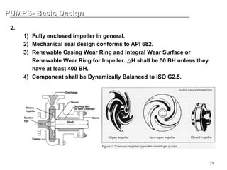 23
PUMPS- Basic Design
PUMPS- Basic Design
2. Rotor
1) Fully enclosed impeller in general.
2) Mechanical seal design conforms to API 682.
3) Renewable Casing Wear Ring and Integral Wear Surface or
Renewable Wear Ring for Impeller. H shall be 50 BH unless they
△
have at least 400 BH.
4) Component shall be Dynamically Balanced to ISO G2.5.
 