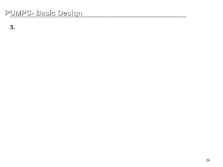 26
PUMPS- Basic Design
PUMPS- Basic Design
3. Bearing - Rolling Element
Rolling bearings come in many shapes and varieties, each with its own distinctive
features. However, when compared with sliding bearings, rolling bearings all have the
followings advantages:
(1) The starting friction coefficient is lower and only a little difference between this
and the dynamic friction coefficient is produced.
(2) They are internationally standardized, interchangeable and readily obtainable.
(3) Ease of lubrication and low lubricant consumption.
(4) As a general rule, one bearing can carry both radial and axial loads at the
same time.
(5) May be used in either high or low temperature applications.
(6) Bearing rigidity can be improved by preloading.
 